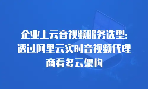 企业上云音视频服务选型：透过阿里云实时音视频代理商看多云架构