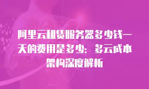阿里云租赁服务器多少钱一天的费用是多少：多云成本架构深度解析