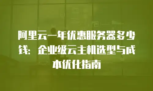 阿里云一年优惠服务器多少钱：企业级云主机选型与成本优化指南