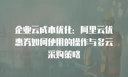 企业云成本优化：阿里云优惠券如何使用的操作与多云采购策略