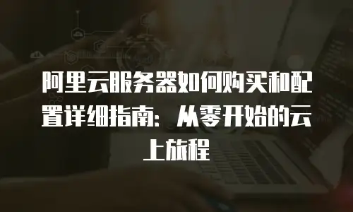 阿里云服务器如何购买和配置详细指南：从零开始的云上旅程