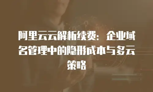 阿里云云解析续费：企业域名管理中的隐形成本与多云策略