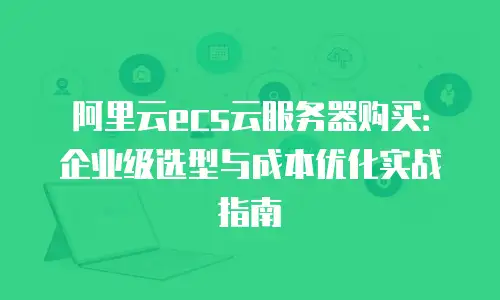 阿里云ecs云服务器购买：企业级选型与成本优化实战指南