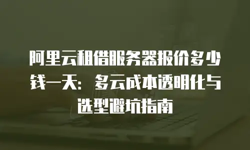 阿里云租借服务器报价多少钱一天：多云成本透明化与选型避坑指南