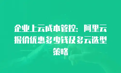 企业上云成本管控：阿里云报价优惠多少钱及多云选型策略