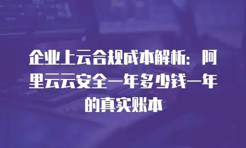企业上云合规成本解析：阿里云云安全一年多少钱一年的真实账本