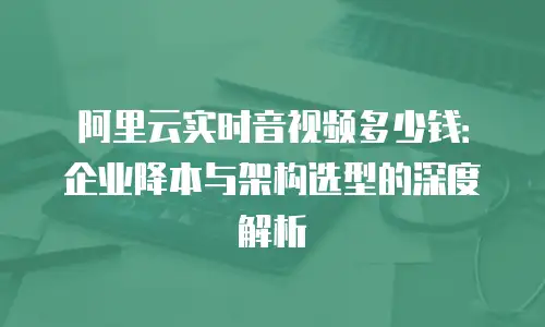 阿里云实时音视频多少钱：企业降本与架构选型的深度解析