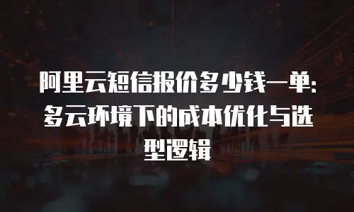 阿里云短信报价多少钱一单：多云环境下的成本优化与选型逻辑