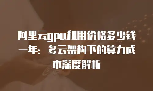 阿里云gpu租用价格多少钱一年：多云架构下的算力成本深度解析