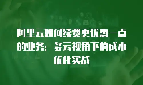 阿里云如何续费更优惠一点的业务：多云视角下的成本优化实战