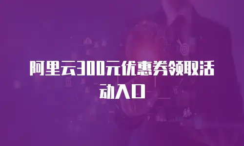 阿里云300元优惠券领取活动入口
