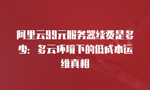 阿里云99元服务器续费是多少：多云环境下的低成本运维真相