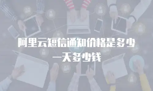 阿里云短信通知价格是多少一天多少钱