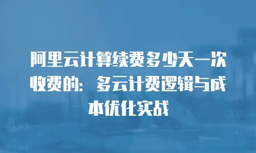 阿里云计算续费多少天一次收费的：多云计费逻辑与成本优化实战