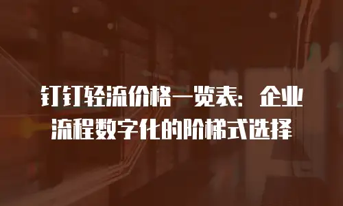 钉钉轻流价格一览表：企业流程数字化的阶梯式选择