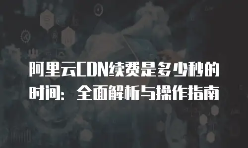 阿里云CDN续费是多少秒的时间：全面解析与操作指南