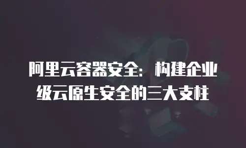 阿里云容器安全：构建企业级云原生安全的三大支柱