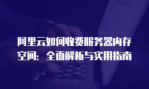 阿里云如何收费服务器内存空间：全面解析与实用指南