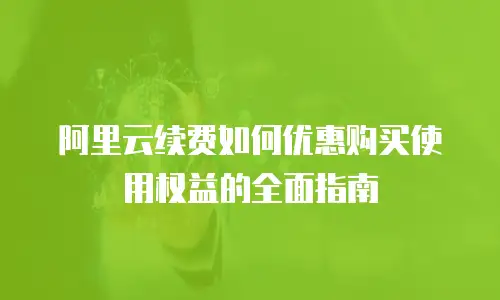 阿里云续费如何优惠购买使用权益的全面指南
