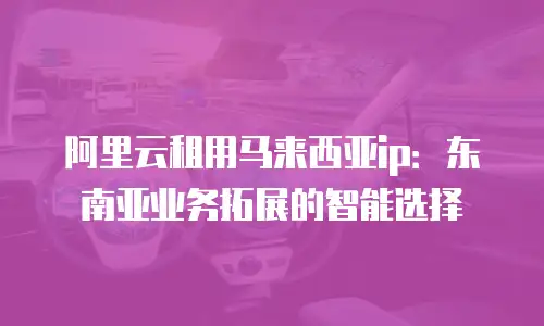 阿里云租用马来西亚ip：东南亚业务拓展的智能选择