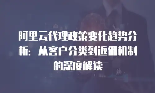 阿里云代理政策变化趋势分析：从客户分类到返佣机制的深度解读