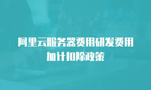 阿里云服务器费用研发费用加计扣除政策