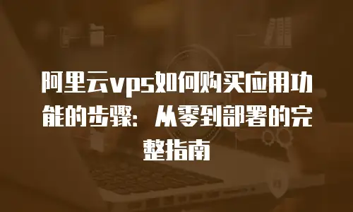 阿里云vps如何购买应用功能的步骤：从零到部署的完整指南