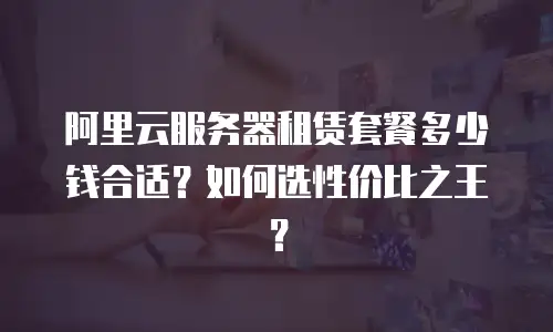 阿里云服务器租赁套餐多少钱合适？如何选性价比之王？