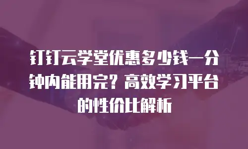 钉钉云学堂优惠多少钱一分钟内能用完？高效学习平台的性价比解析