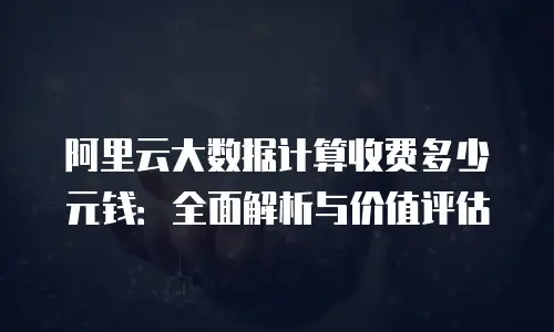 阿里云大数据计算收费多少元钱：全面解析与价值评估