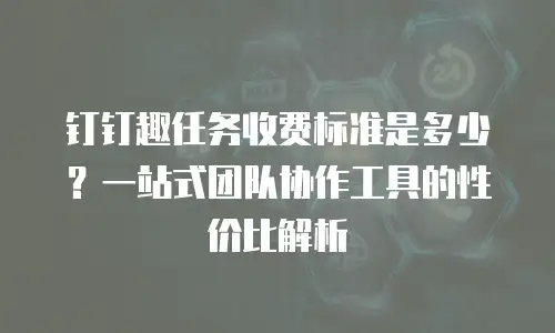 钉钉趣任务收费标准是多少？一站式团队协作工具的性价比解析