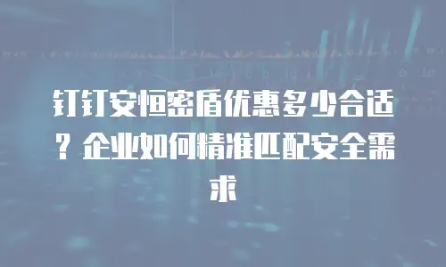 钉钉安恒密盾优惠多少合适？企业如何精准匹配安全需求