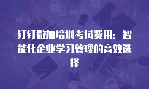 钉钉微加培训考试费用：智能化企业学习管理的高效选择
