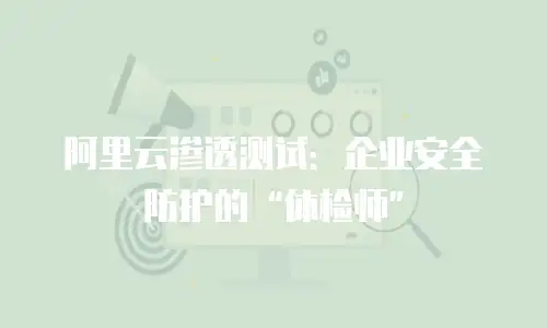 阿里云渗透测试：企业安全防护的“体检师”