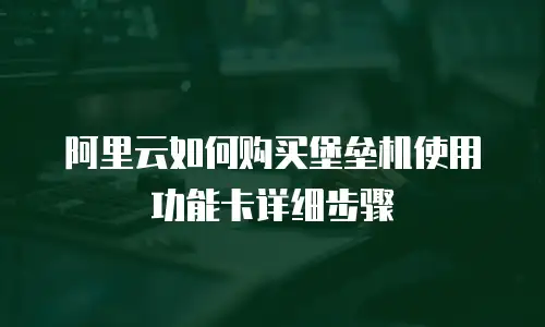 阿里云如何购买堡垒机使用功能卡详细步骤