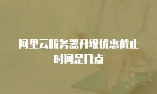 阿里云服务器升级优惠截止时间是几点