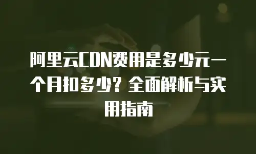 阿里云CDN费用是多少元一个月扣多少？全面解析与实用指南