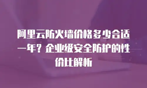 阿里云防火墙价格多少合适一年？企业级安全防护的性价比解析