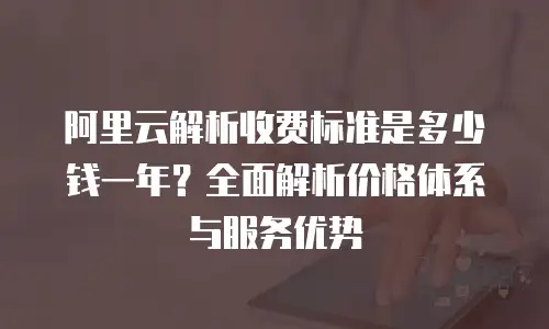 阿里云解析收费标准是多少钱一年？全面解析价格体系与服务优势