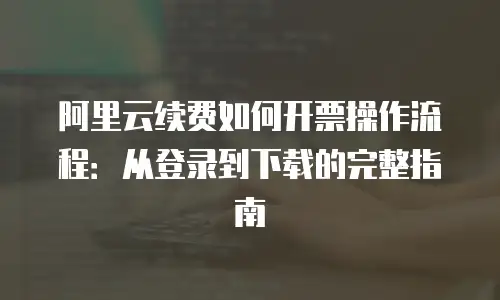 阿里云续费如何开票操作流程：从登录到下载的完整指南