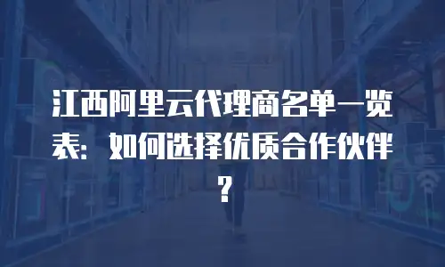 江西阿里云代理商名单一览表：如何选择优质合作伙伴？