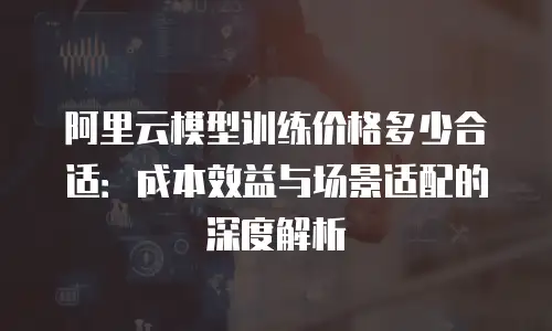 阿里云模型训练价格多少合适：成本效益与场景适配的深度解析