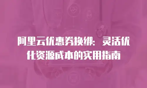 阿里云优惠券换绑：灵活优化资源成本的实用指南