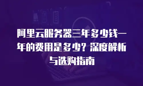 阿里云服务器三年多少钱一年的费用是多少？深度解析与选购指南