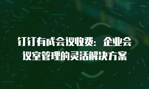钉钉有成会议收费：企业会议室管理的灵活解决方案