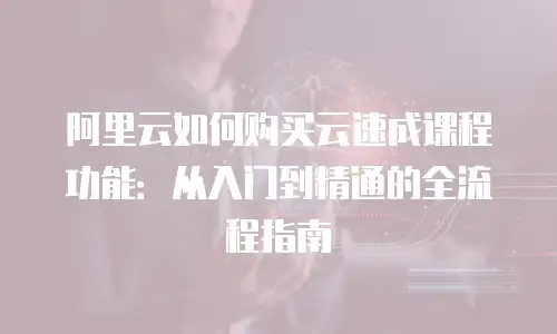 阿里云如何购买云速成课程功能：从入门到精通的全流程指南