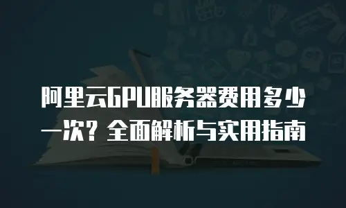 阿里云GPU服务器费用多少一次？全面解析与实用指南