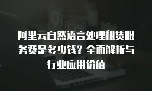 阿里云自然语言处理租赁服务费是多少钱？全面解析与行业应用价值