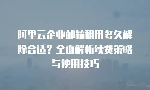阿里云企业邮箱租用多久解除合适？全面解析续费策略与使用技巧