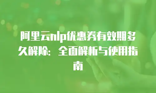 阿里云nlp优惠券有效期多久解除：全面解析与使用指南